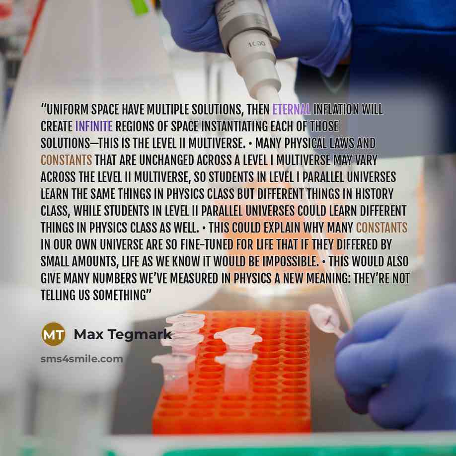 “uniform space have multiple solutions, then eternal inflation will create infinite regions of space instantiating each of those solutions—this is the Level II multiverse. • Many physical laws and constants that are unchanged across a Level I multiverse may vary across the Level II multiverse, so…” quote by Max Tegmark