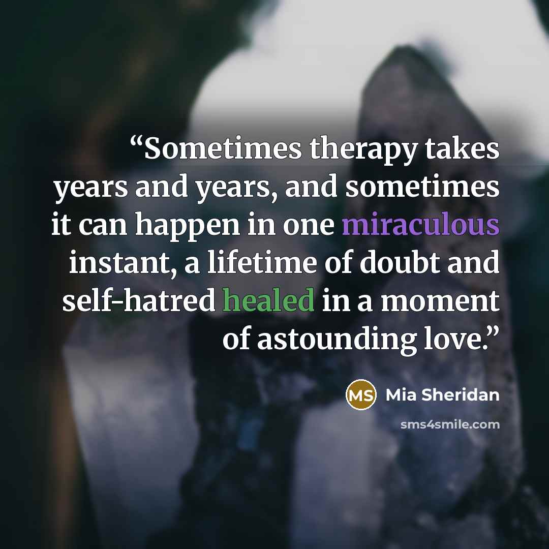 “Sometimes therapy takes years and years, and sometimes it can happen in one miraculous instant, a lifetime of doubt and self-hatred healed in a moment of astounding love.” quote by Mia Sheridan