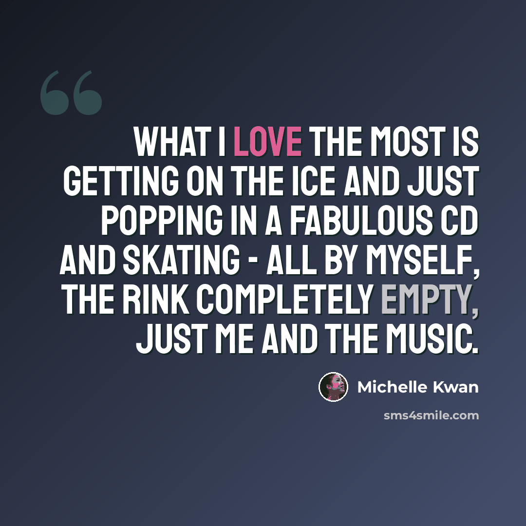 “What I love the most is getting on the ice and just popping in a fabulous CD and skating - all by myself, the rink completely empty, just me and the music.” quote by Michelle Kwan