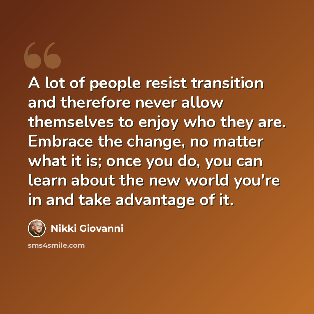 “A lot of people resist transition and therefore never allow themselves to enjoy who they are. Embrace the change, no matter what it is; once you do, you can learn about the new world you're in and take advantage of it.” quote by Nikki Giovanni