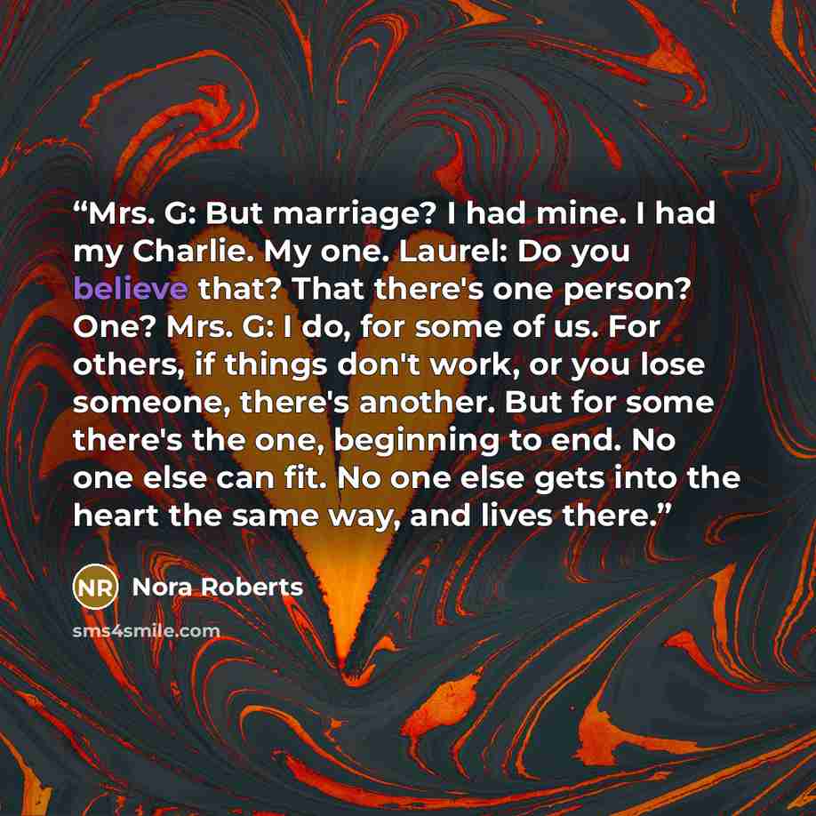 “Mrs. G: But marriage? I had mine. I had my Charlie. My one. Laurel: Do you believe that? That there's one person? One? Mrs. G: I do, for some of us. For others, if things don't work, or you lose someone, there's another. But for some there's the one, beginning to end. No one else can fit. No one…” quote by Nora Roberts