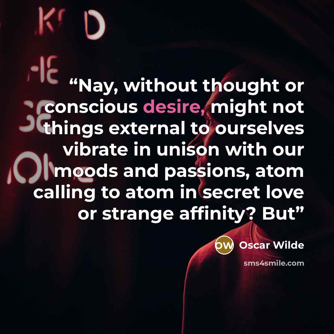 “Nay, without thought or conscious desire, might not things external to ourselves vibrate in unison with our moods and passions, atom calling to atom in secret love or strange affinity? But” quote by Oscar Wilde