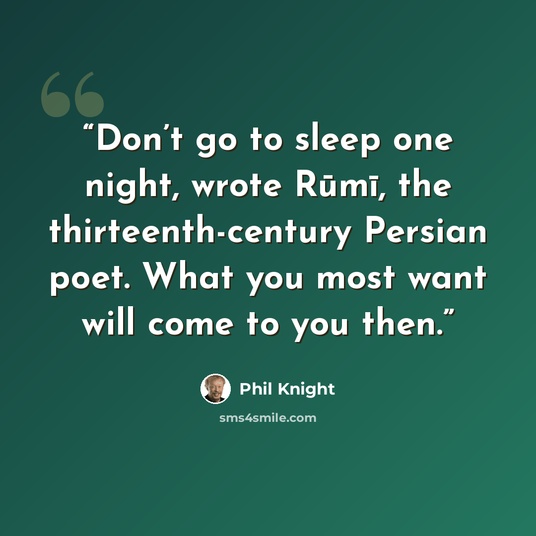 “Don’t go to sleep one night, wrote Rūmī, the thirteenth-century Persian poet. What you most want will come to you then.” quote by Phil Knight