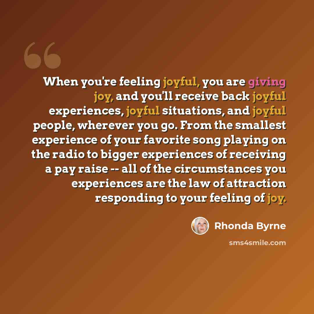 “When you're feeling joyful, you are giving joy, and you'll receive back joyful experiences, joyful situations, and joyful people, wherever you go. From the smallest experience of your favorite song playing on the radio to bigger experiences of receiving a pay raise -- all of the circumstances you…” quote by Rhonda Byrne
