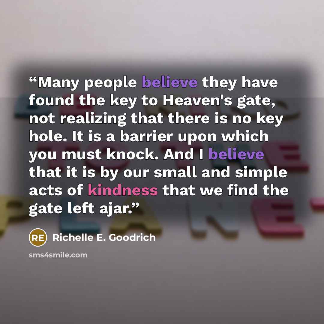 “Many people believe they have found the key to Heaven's gate, not realizing that there is no key hole. It is a barrier upon which you must knock. And I believe that it is by our small and simple acts of kindness that we find the gate left ajar.” quote by Richelle E. Goodrich