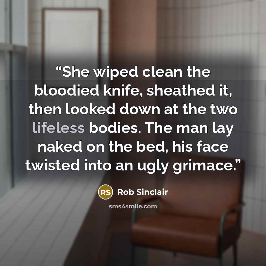 “She wiped clean the bloodied knife, sheathed it, then looked down at the two lifeless bodies. The man lay naked on the bed, his face twisted into an ugly grimace.” quote by Rob Sinclair