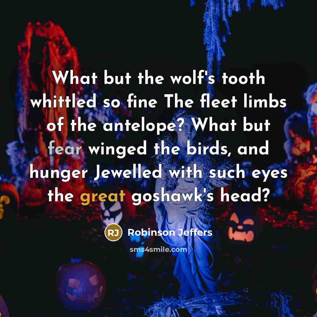 “What but the wolf's tooth whittled so fine The fleet limbs of the antelope? What but fear winged the birds, and hunger Jewelled with such eyes the great goshawk's head?” quote by Robinson Jeffers