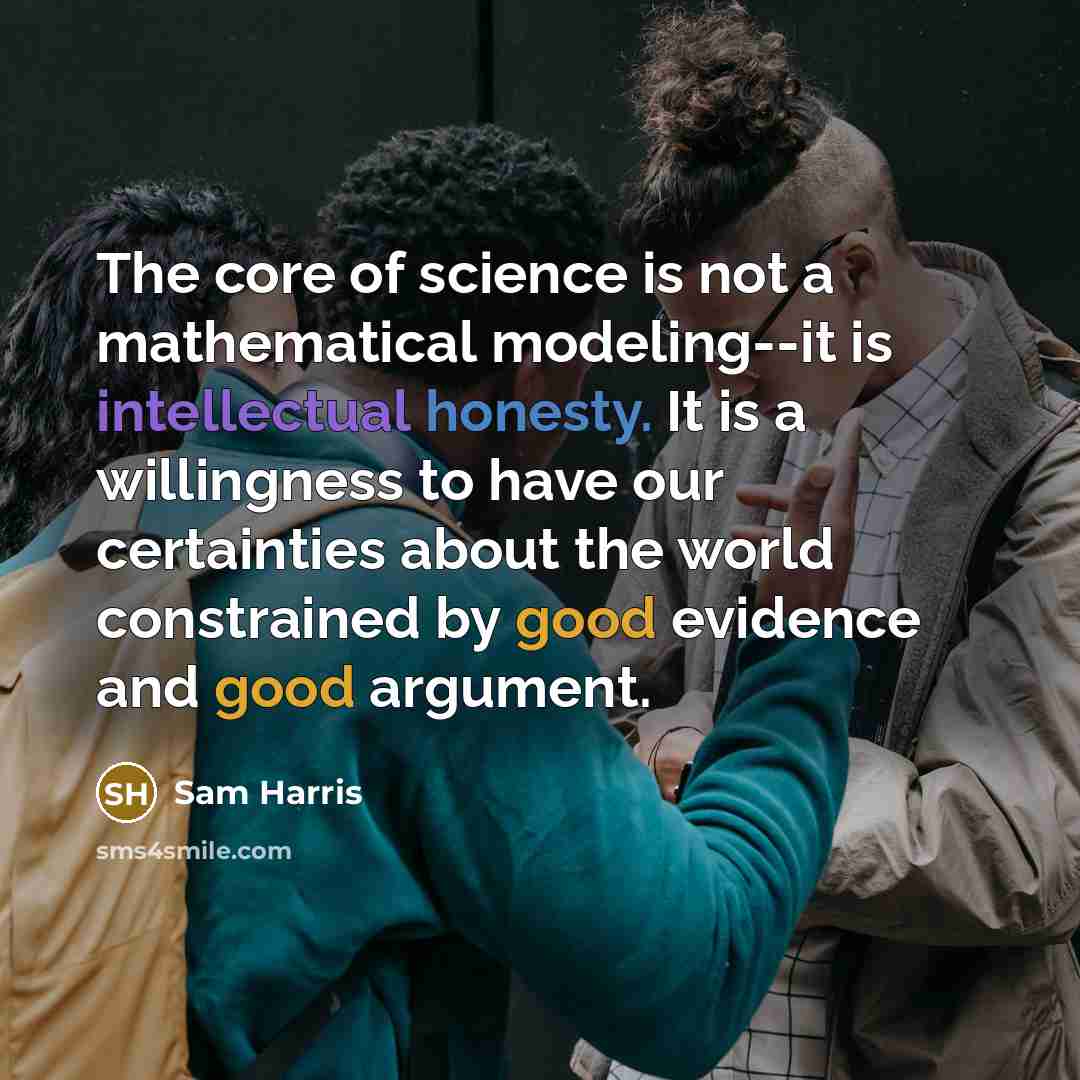 “The core of science is not a mathematical modeling--it is intellectual honesty. It is a willingness to have our certainties about the world constrained by good evidence and good argument.” quote by Sam Harris