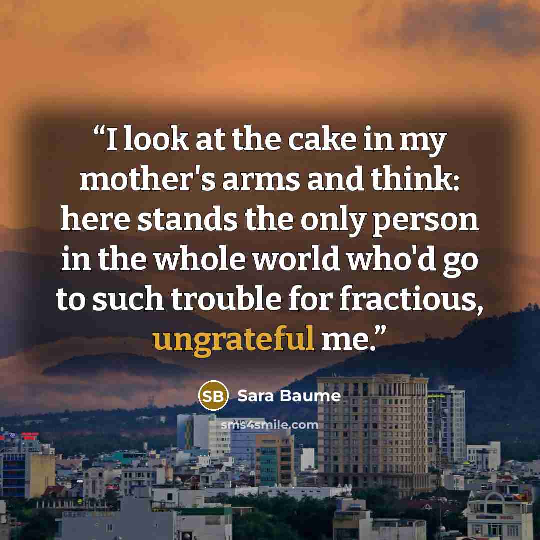 “I look at the cake in my mother's arms and think: here stands the only person in the whole world who'd go to such trouble for fractious, ungrateful me.” quote by Sara Baume