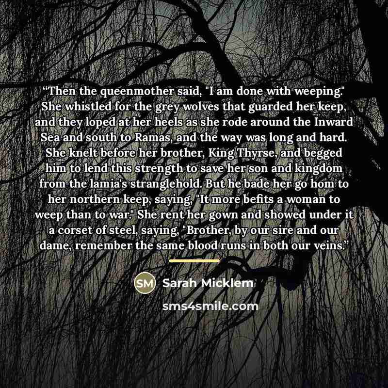“Then the queenmother said, "I am done with weeping." She whistled for the grey wolves that guarded her keep, and they loped at her heels as she rode around the Inward Sea and south to Ramas, and the way was long and hard. She knelt before her brother, King Thyrse, and begged him to lend this…” quote by Sarah Micklem