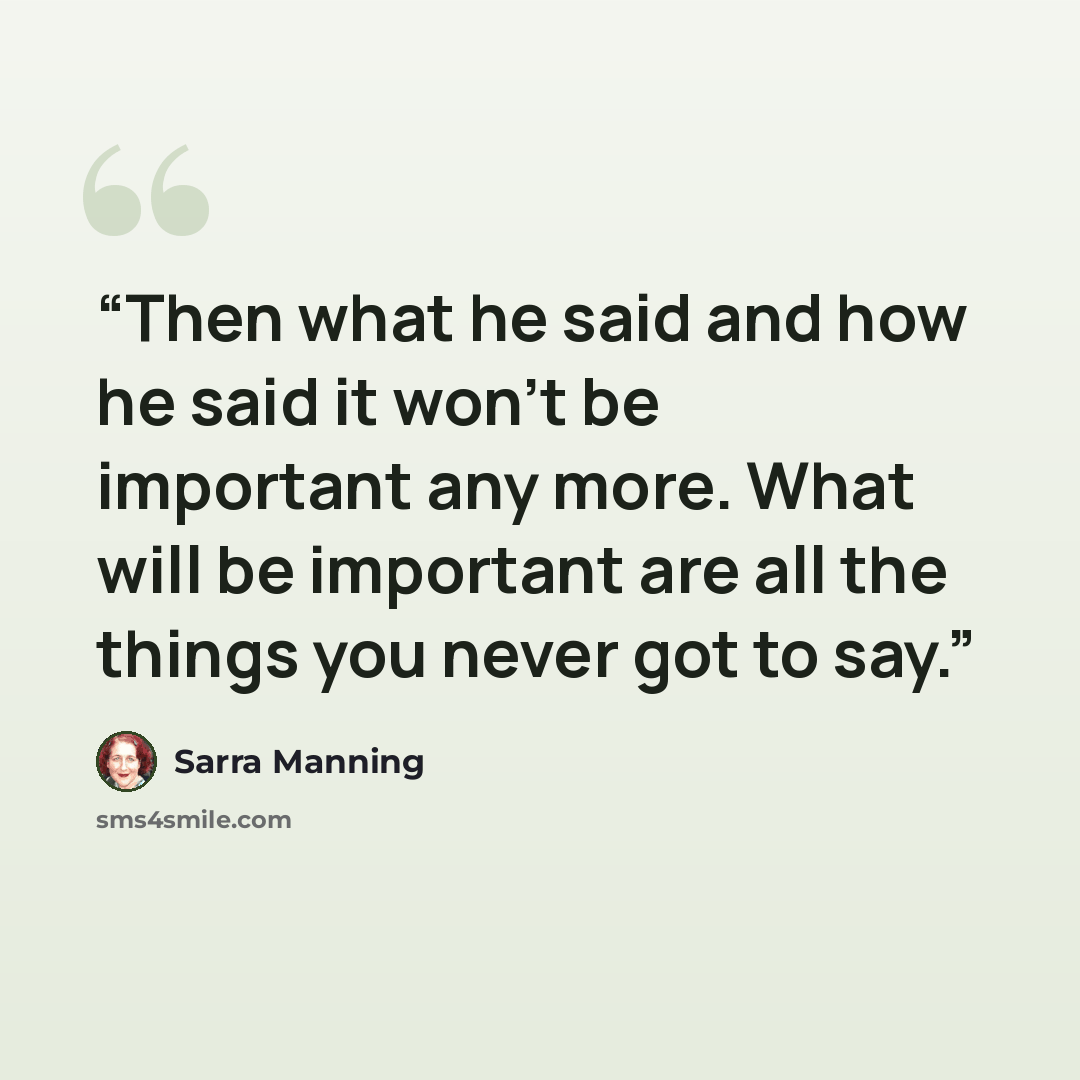 “Then what he said and how he said it won't be important any more. What will be important are all the things you never got to say.” quote by Sarra Manning