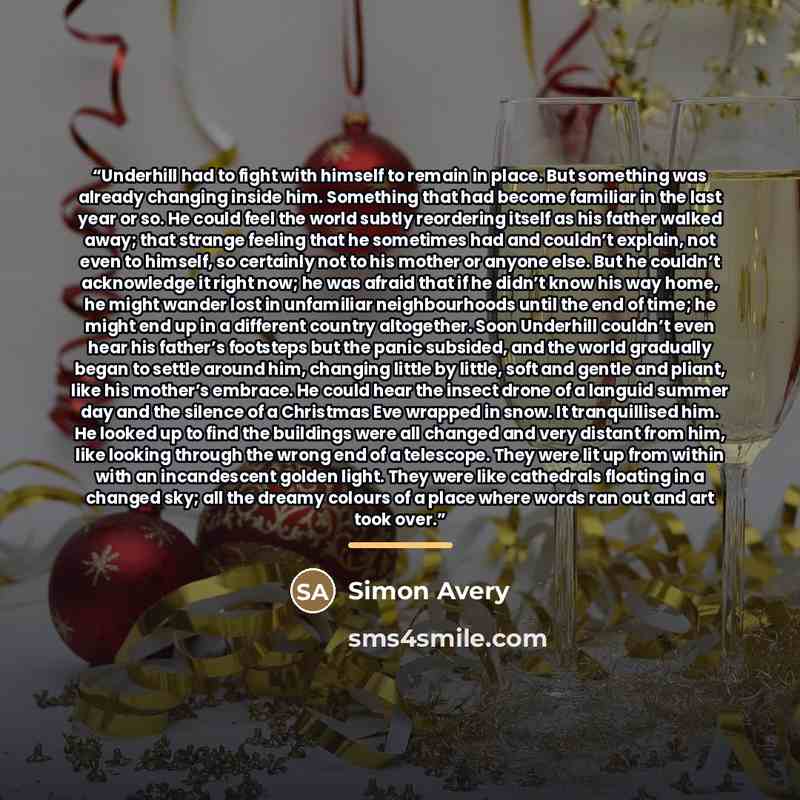 “Underhill had to fight with himself to remain in place. But something was already changing inside him. Something that had become familiar in the last year or so. He could feel the world subtly reordering itself as his father walked away; that strange feeling that he sometimes had and couldn’t…” quote by Simon Avery
