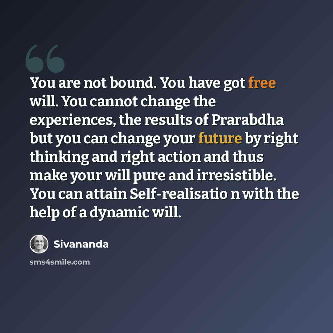 “You are not bound. You have got free will. You cannot change the experiences, the results of Prarabdha but you can change your future by right thinking and right action and thus make your will pure and irresistible. You can attain Self-realisatio n with the help of a dynamic will.” quote by Sivananda