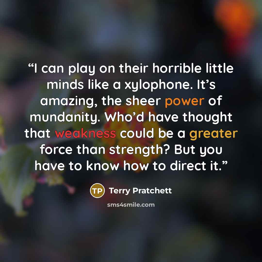 “I can play on their horrible little minds like a xylophone. It’s amazing, the sheer power of mundanity. Who’d have thought that weakness could be a greater force than strength? But you have to know how to direct it.” quote by Terry Pratchett