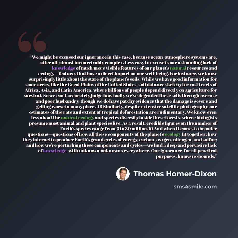 “We might be excused our ignorance in this case, because ocean-atmosphere systems are, after all, almost inconceivably complex. Less easy to excuse is our astounding lack of knowledge of much more visible features of our planet’s natural resources and ecology—features that have a direct impact on…” quote by Thomas Homer-Dixon