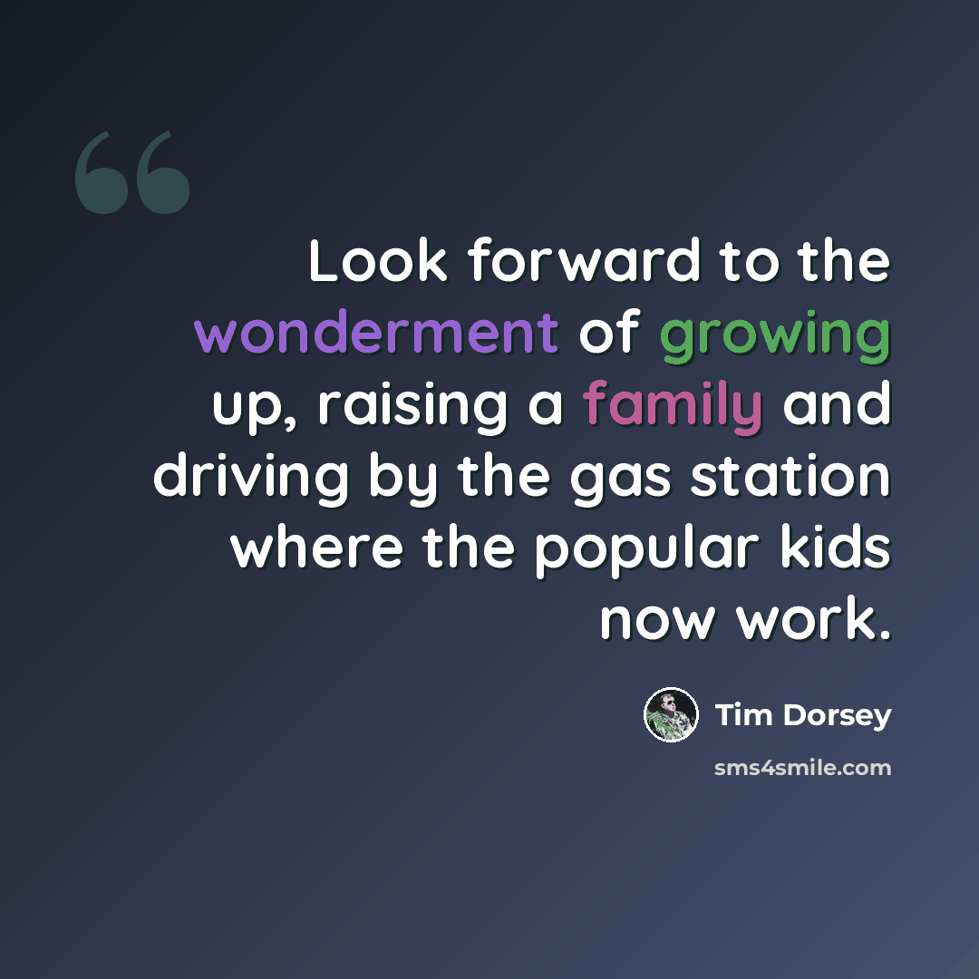 “Look forward to the wonderment of growing up, raising a family and driving by the gas station where the popular kids now work.” quote by Tim Dorsey
