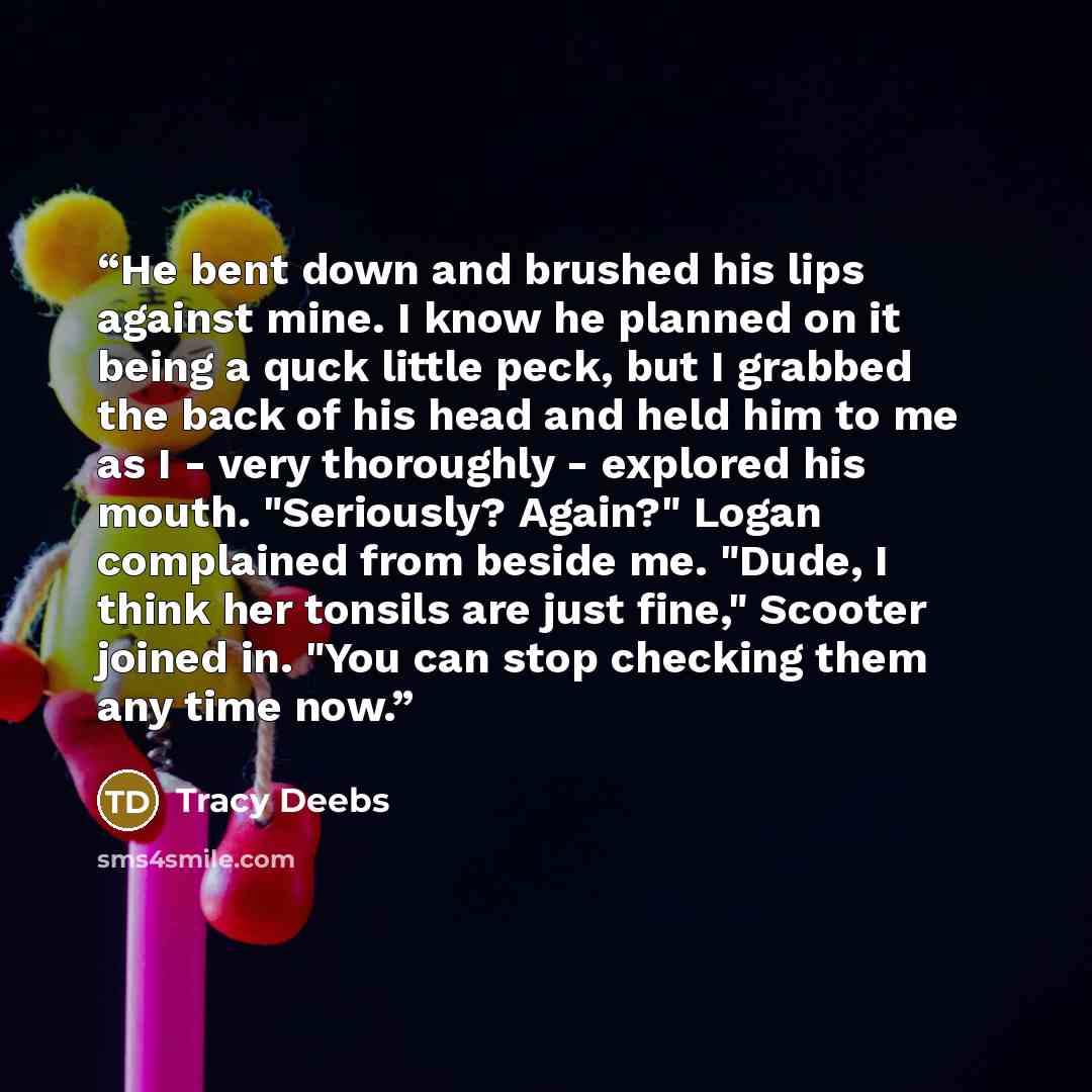 “He bent down and brushed his lips against mine. I know he planned on it being a quck little peck, but I grabbed the back of his head and held him to me as I - very thoroughly - explored his mouth. "Seriously? Again?" Logan complained from beside me. "Dude, I think her tonsils are just fine,"…” quote by Tracy Deebs
