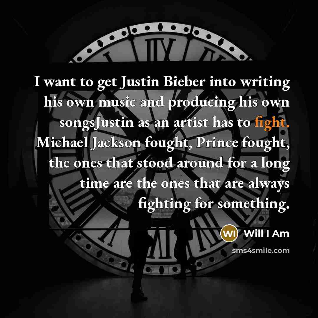 “I want to get Justin Bieber into writing his own music and producing his own songsJustin as an artist has to fight. Michael Jackson fought, Prince fought, the ones that stood around for a long time are the ones that are always fighting for something.” quote by Will I Am