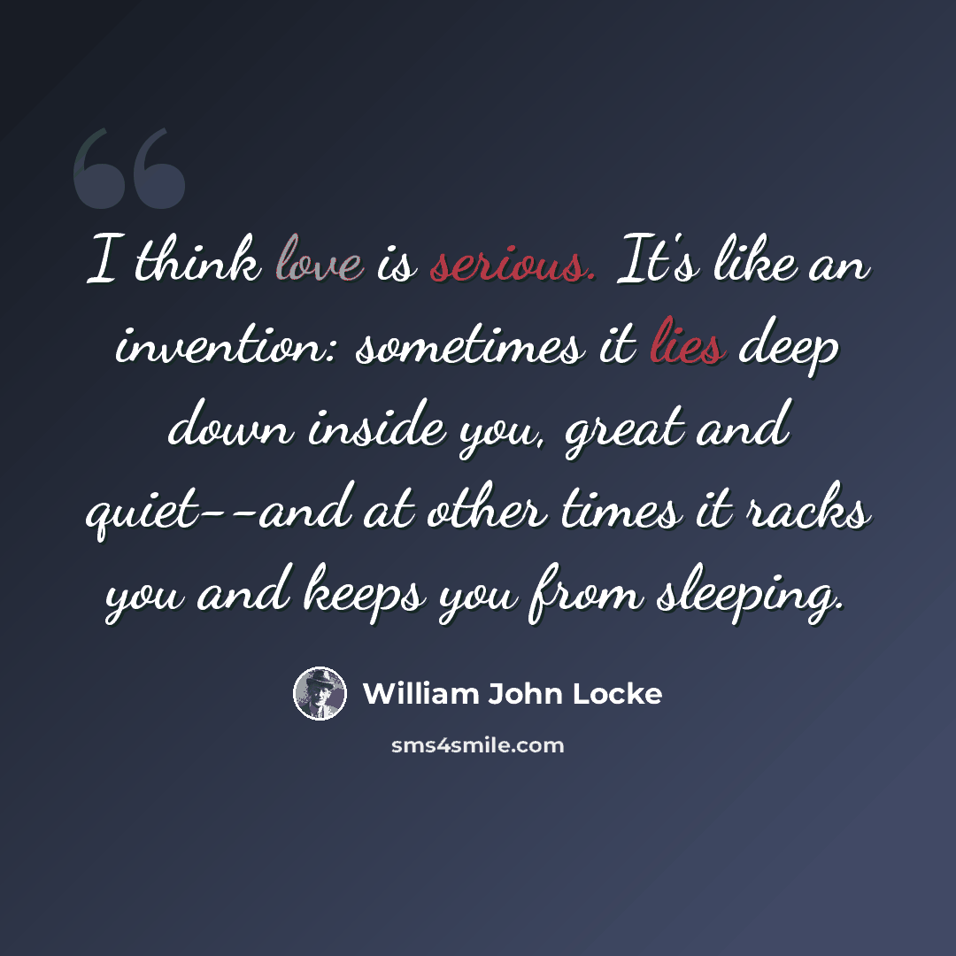 “I think love is serious. It's like an invention: sometimes it lies deep down inside you, great and quiet--and at other times it racks you and keeps you from sleeping.” quote by William John Locke