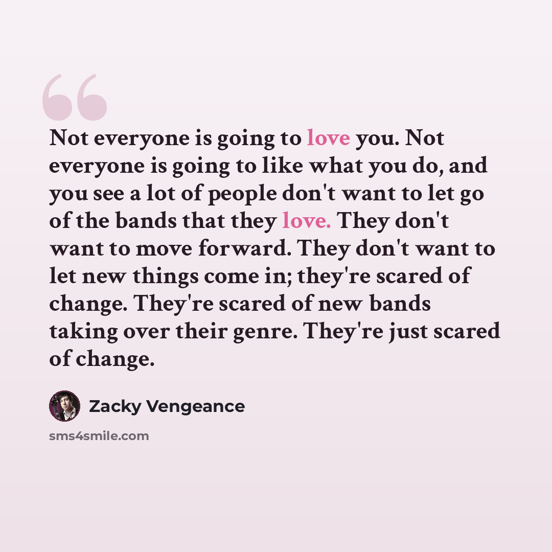 “Not everyone is going to love you. Not everyone is going to like what you do, and you see a lot of people don't want to let go of the bands that they love. They don't want to move forward. They don't want to let new things come in; they're scared of change. They're scared of new bands taking over…” quote by Zacky Vengeance