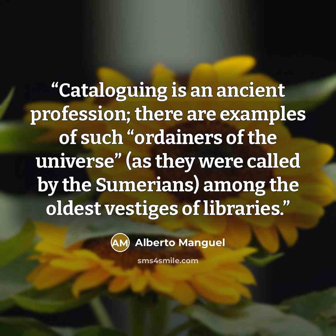 “Cataloguing is an ancient profession; there are examples of such “ordainers of the universe” (as they were called by the Sumerians) among the oldest vestiges of libraries.” quote by Alberto Manguel