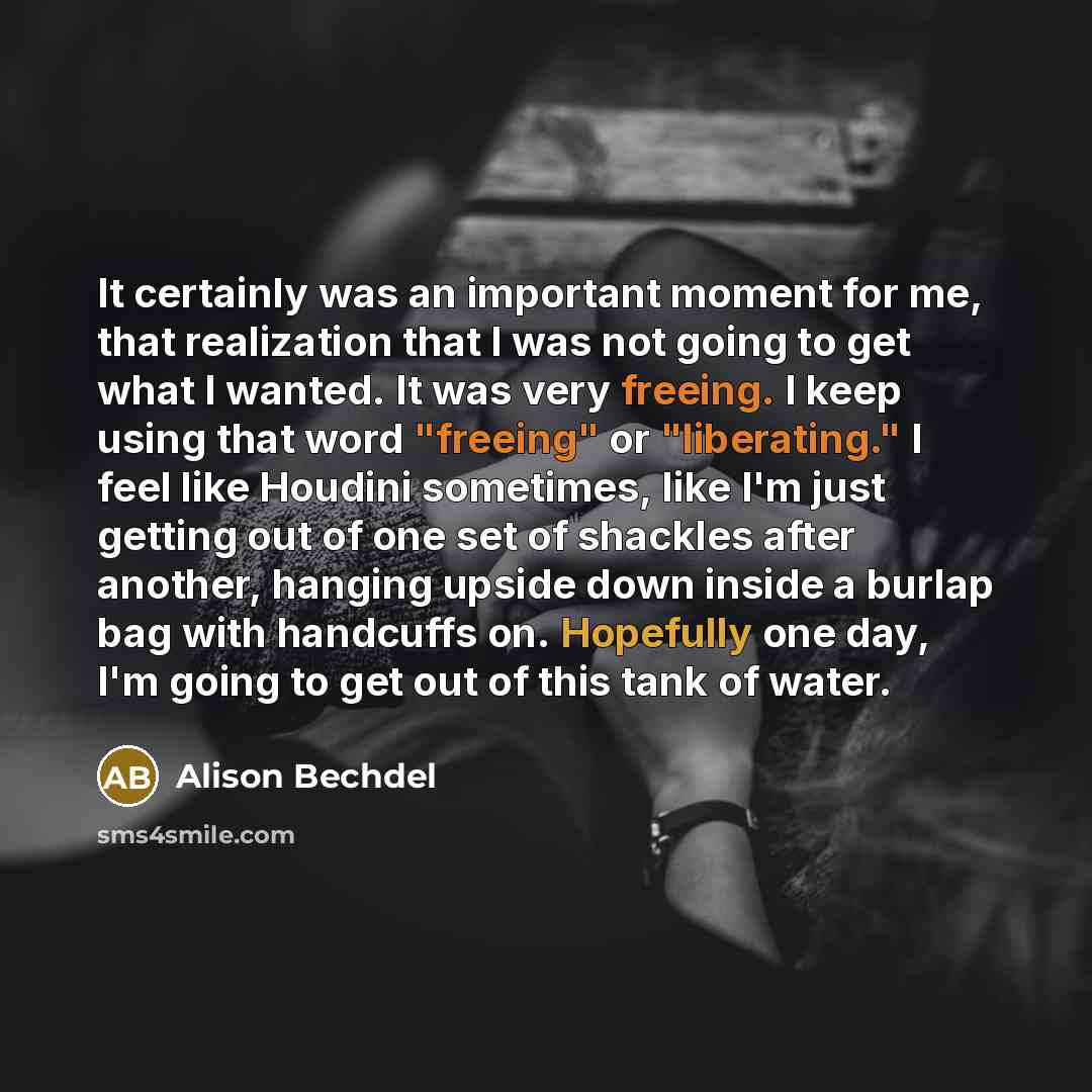 “It certainly was an important moment for me, that realization that I was not going to get what I wanted. It was very freeing. I keep using that word "freeing" or "liberating." I feel like Houdini sometimes, like I'm just getting out of one set of shackles after another, hanging upside down inside…” quote by Alison Bechdel