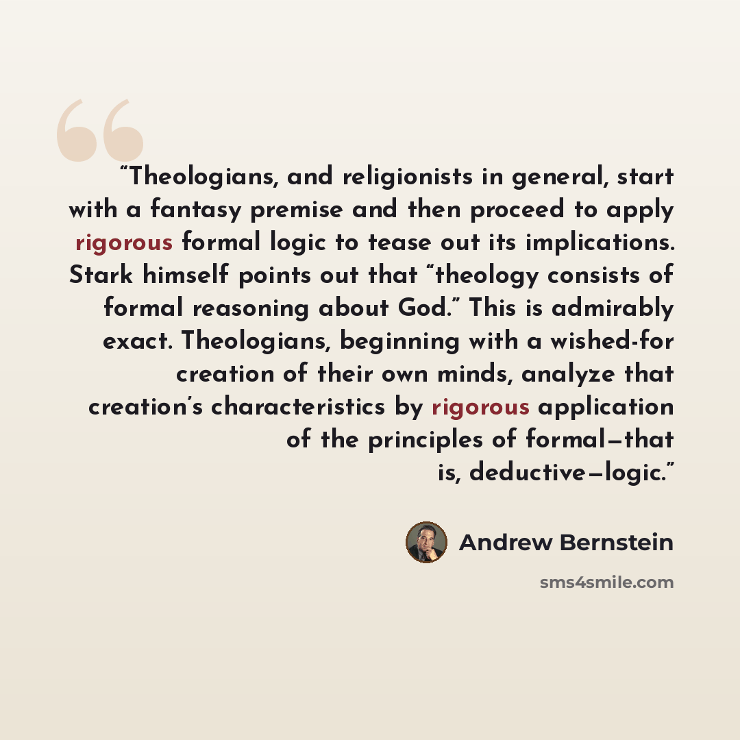 “Theologians, and religionists in general, start with a fantasy premise and then proceed to apply rigorous formal logic to tease out its implications. Stark himself points out that “theology consists of formal reasoning about God.” This is admirably exact. Theologians, beginning with a wished-for…” quote by Andrew Bernstein