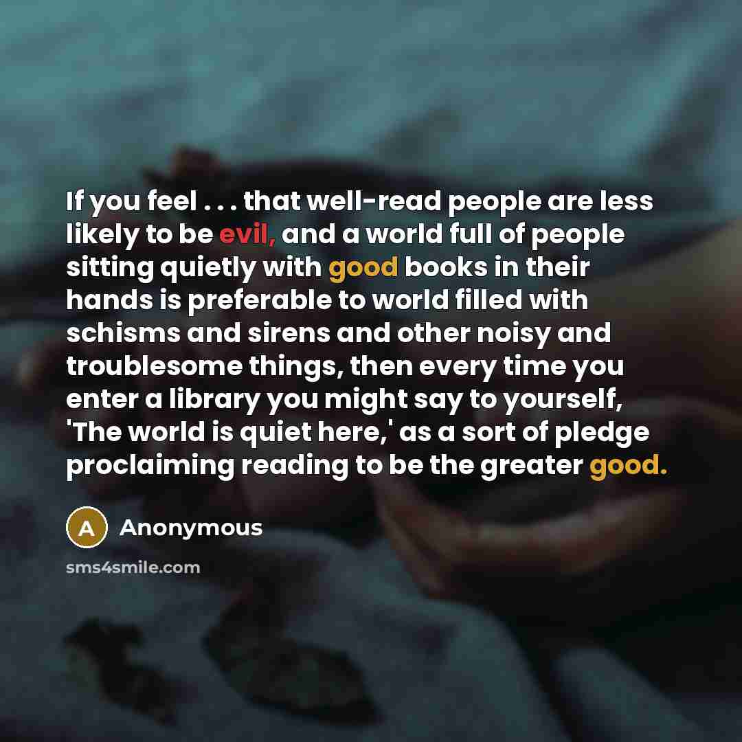 “If you feel . . . that well-read people are less likely to be evil, and a world full of people sitting quietly with good books in their hands is preferable to world filled with schisms and sirens and other noisy and troublesome things, then every time you enter a library you might say to yourself…” quote by Anonymous