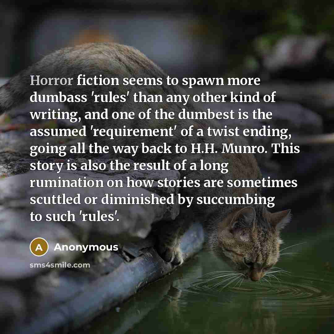 “Horror fiction seems to spawn more dumbass 'rules' than any other kind of writing, and one of the dumbest is the assumed 'requirement' of a twist ending, going all the way back to H.H. Munro. This story is also the result of a long rumination on how stories are sometimes scuttled or diminished by…” quote by Anonymous