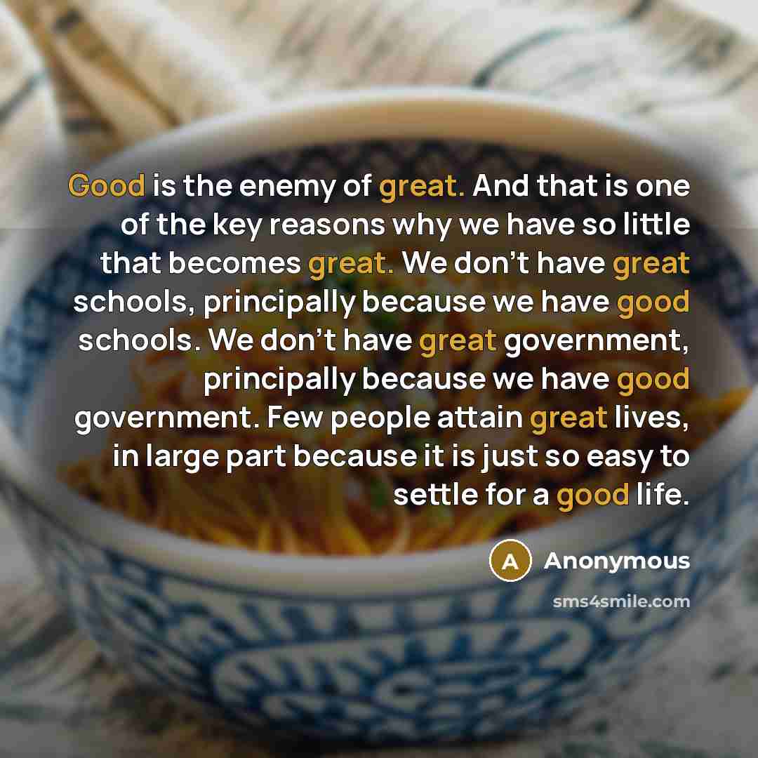“Good is the enemy of great. And that is one of the key reasons why we have so little that becomes great. We don't have great schools, principally because we have good schools. We don't have great government, principally because we have good government. Few people attain great lives, in large part…” quote by Anonymous