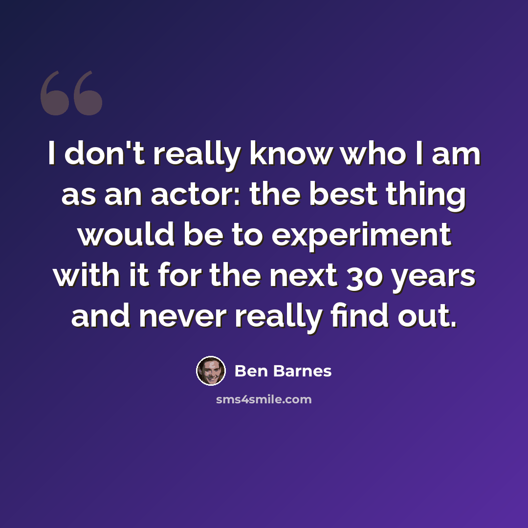 “I don't really know who I am as an actor: the best thing would be to experiment with it for the next 30 years and never really find out.” quote by Ben Barnes