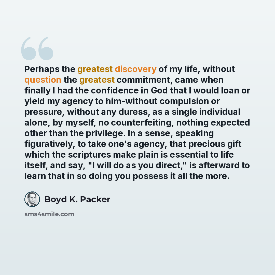 “Perhaps the greatest discovery of my life, without question the greatest commitment, came when finally I had the confidence in God that I would loan or yield my agency to him-without compulsion or pressure, without any duress, as a single individual alone, by myself, no counterfeiting, nothing…” quote by Boyd K. Packer