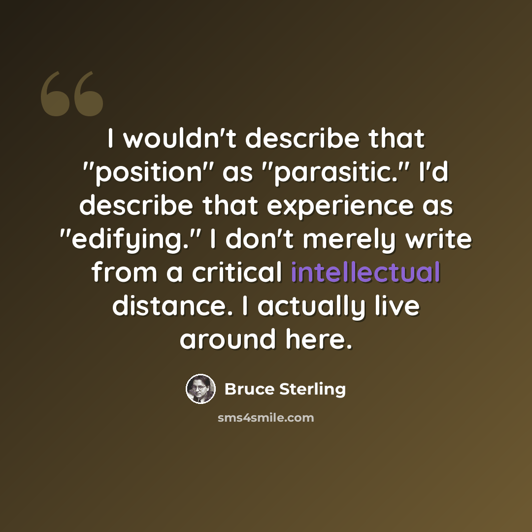 “I wouldn't describe that "position" as "parasitic." I'd describe that experience as "edifying." I don't merely write from a critical intellectual distance. I actually live around here.” quote by Bruce Sterling