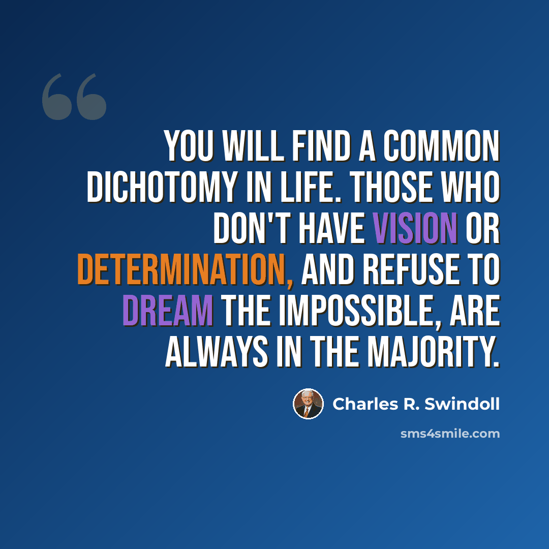 “You will find a common dichotomy in life. Those who don't have vision or determination, and refuse to dream the impossible, are always in the majority.” quote by Charles R. Swindoll