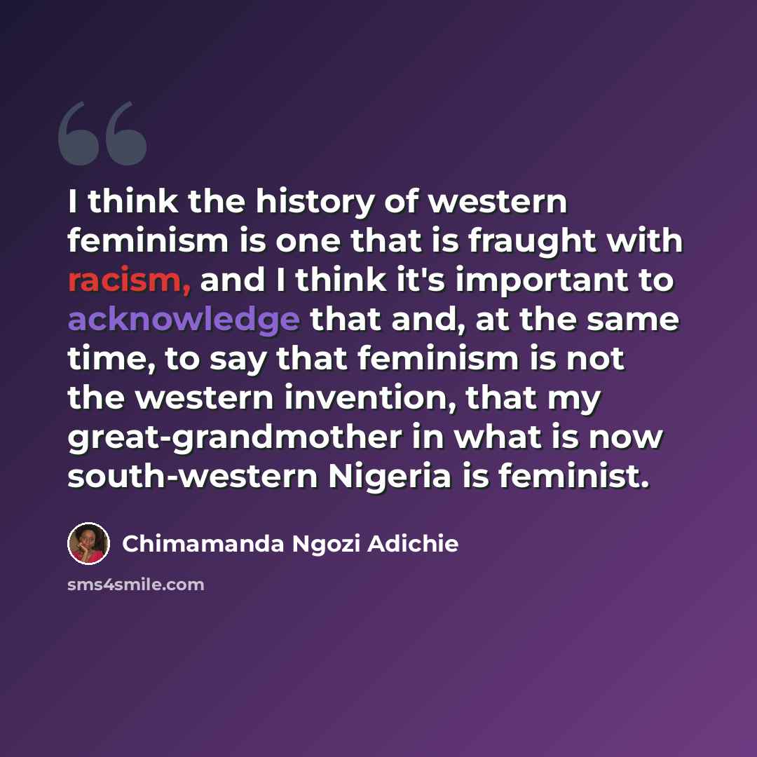 “I think the history of western feminism is one that is fraught with racism, and I think it's important to acknowledge that and, at the same time, to say that feminism is not the western invention, that my great-grandmother in what is now south-western Nigeria is feminist.” quote by Chimamanda Ngozi Adichie