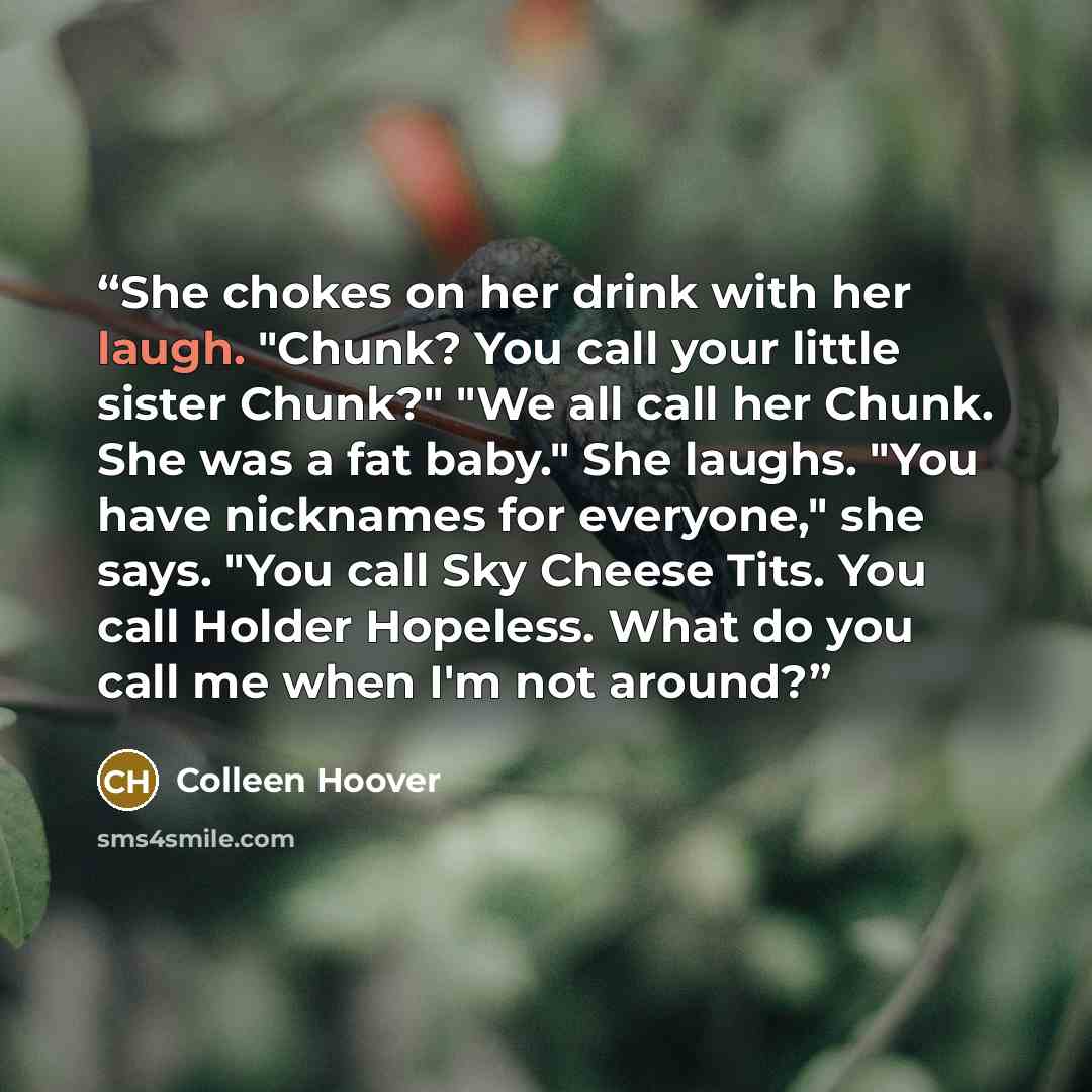 “She chokes on her drink with her laugh. "Chunk? You call your little sister Chunk?" "We all call her Chunk. She was a fat baby." She laughs. "You have nicknames for everyone," she says. "You call Sky Cheese Tits. You call Holder Hopeless. What do you call me when I'm not around?” quote by Colleen Hoover