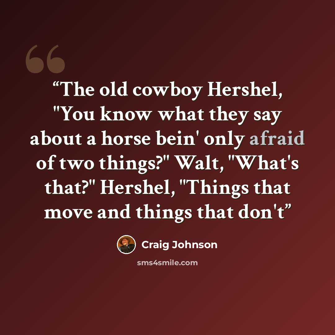 “The old cowboy Hershel, "You know what they say about a horse bein' only afraid of two things?" Walt, "What's that?" Hershel, "Things that move and things that don't” quote by Craig Johnson