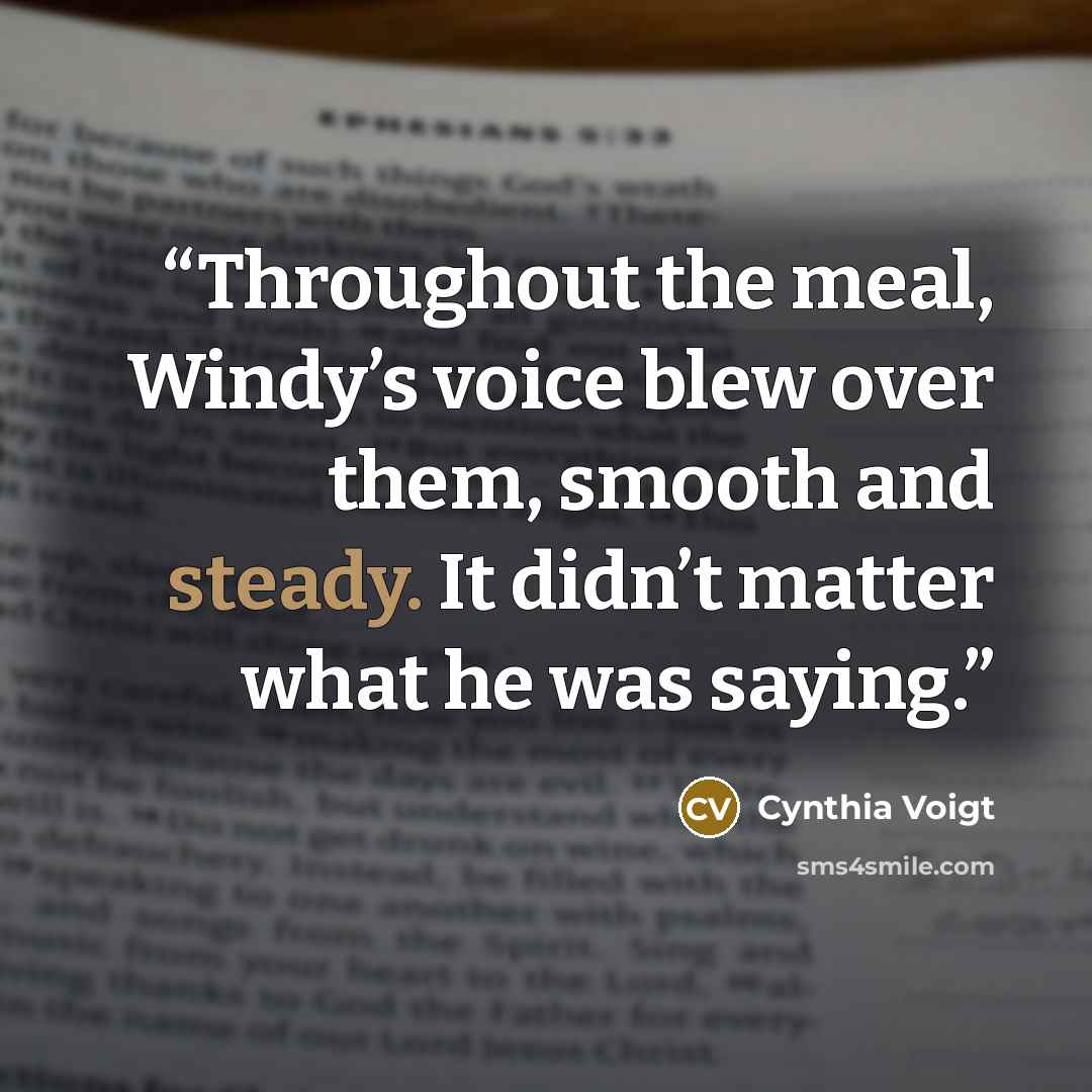 “Throughout the meal, Windy’s voice blew over them, smooth and steady. It didn’t matter what he was saying.” quote by Cynthia Voigt