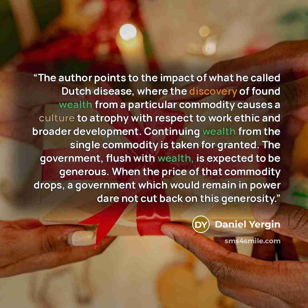 “The author points to the impact of what he called Dutch disease, where the discovery of found wealth from a particular commodity causes a culture to atrophy with respect to work ethic and broader development. Continuing wealth from the single commodity is taken for granted. The government, flush…” quote by Daniel Yergin