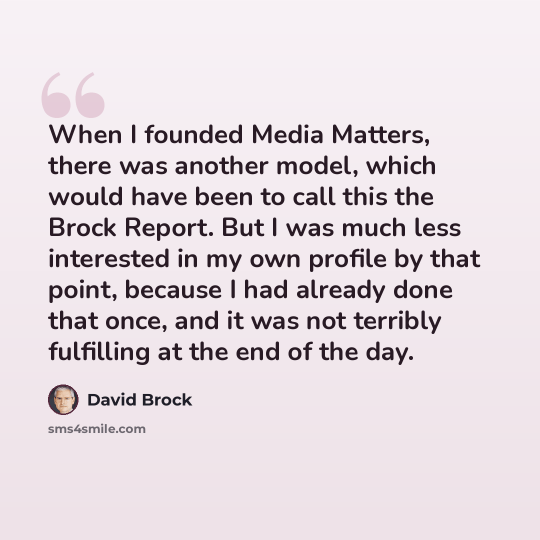 “When I founded Media Matters, there was another model, which would have been to call this the Brock Report. But I was much less interested in my own profile by that point, because I had already done that once, and it was not terribly fulfilling at the end of the day.” quote by David Brock