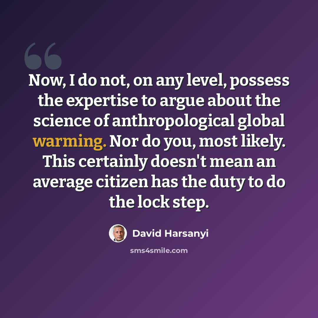 “Now, I do not, on any level, possess the expertise to argue about the science of anthropological global warming. Nor do you, most likely. This certainly doesn't mean an average citizen has the duty to do the lock step.” quote by David Harsanyi