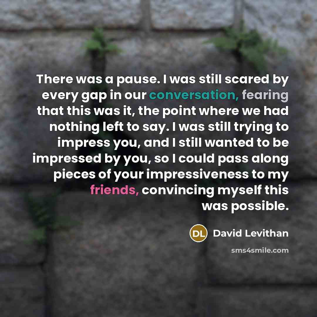 “There was a pause. I was still scared by every gap in our conversation, fearing that this was it, the point where we had nothing left to say. I was still trying to impress you, and I still wanted to be impressed by you, so I could pass along pieces of your impressiveness to my friends, convincing…” quote by David Levithan