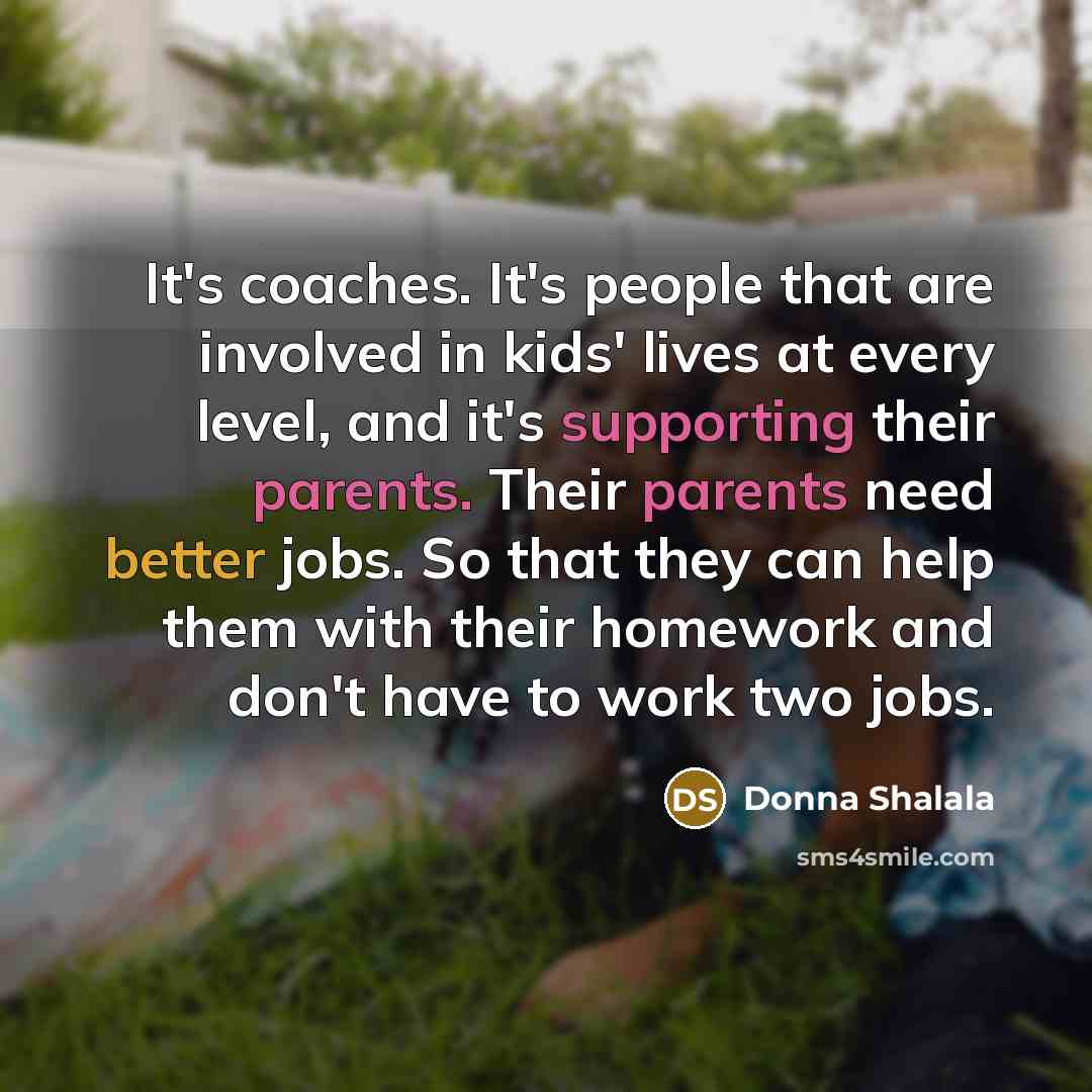 “It's coaches. It's people that are involved in kids' lives at every level, and it's supporting their parents. Their parents need better jobs. So that they can help them with their homework and don't have to work two jobs.” quote by Donna Shalala