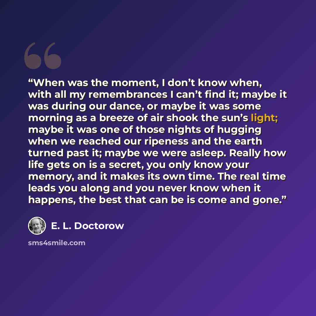 “When was the moment, I don’t know when, with all my remembrances I can’t find it; maybe it was during our dance, or maybe it was some morning as a breeze of air shook the sun’s light; maybe it was one of those nights of hugging when we reached our ripeness and the earth turned past it; maybe we…” quote by E. L. Doctorow