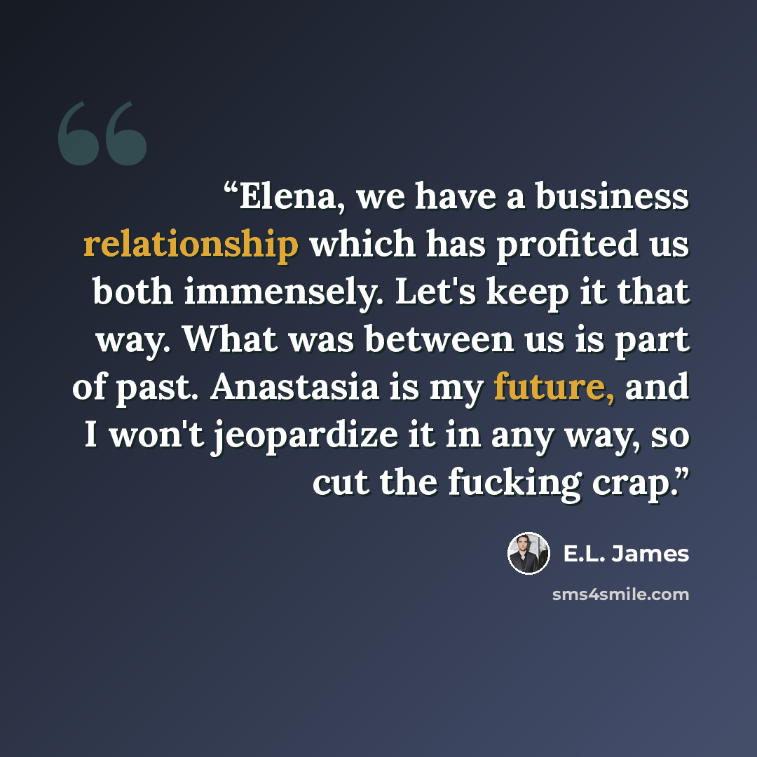“Elena, we have a business relationship which has profited us both immensely. Let's keep it that way. What was between us is part of past. Anastasia is my future, and I won't jeopardize it in any way, so cut the fucking crap.” quote by E.L. James