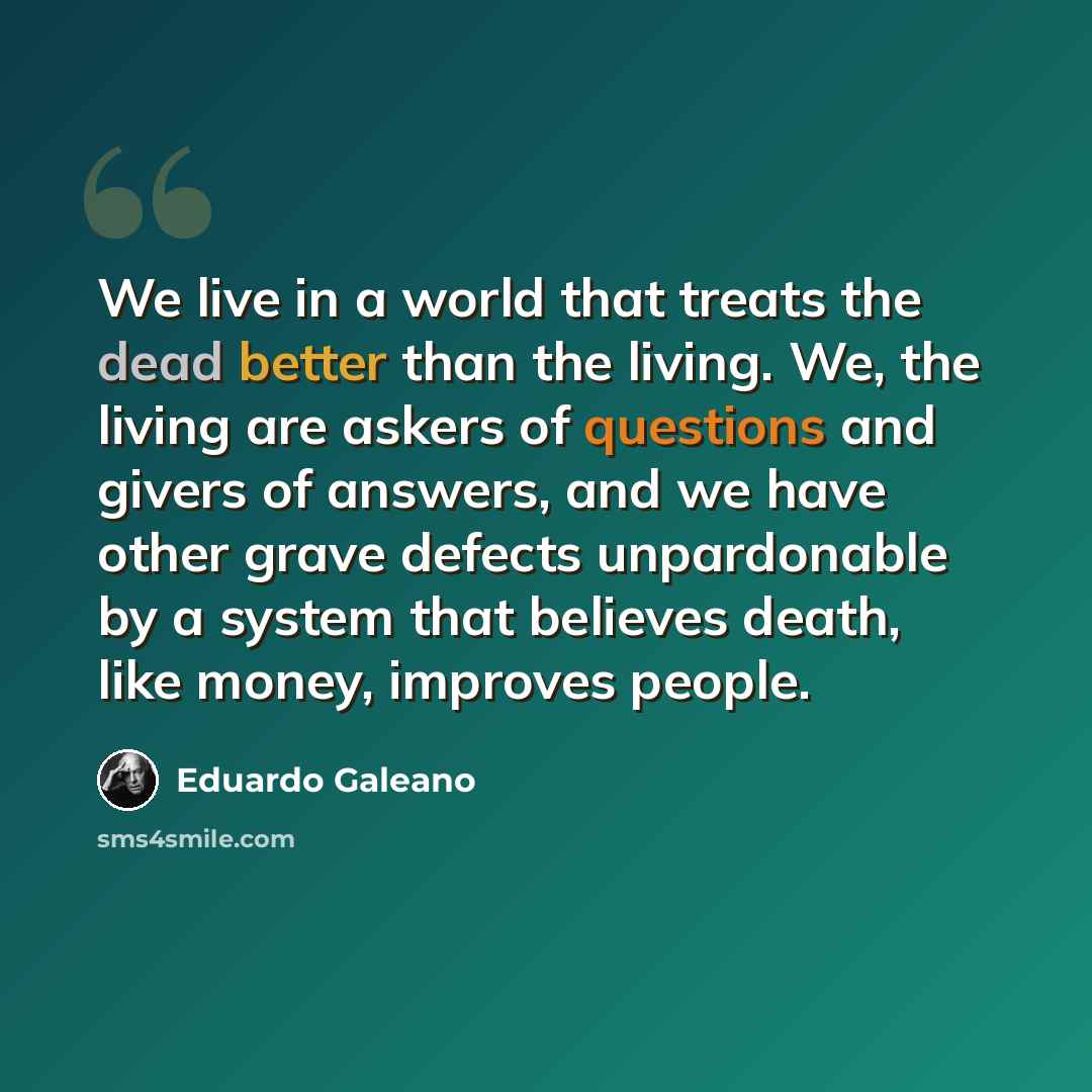 “We live in a world that treats the dead better than the living. We, the living are askers of questions and givers of answers, and we have other grave defects unpardonable by a system that believes death, like money, improves people.” quote by Eduardo Galeano