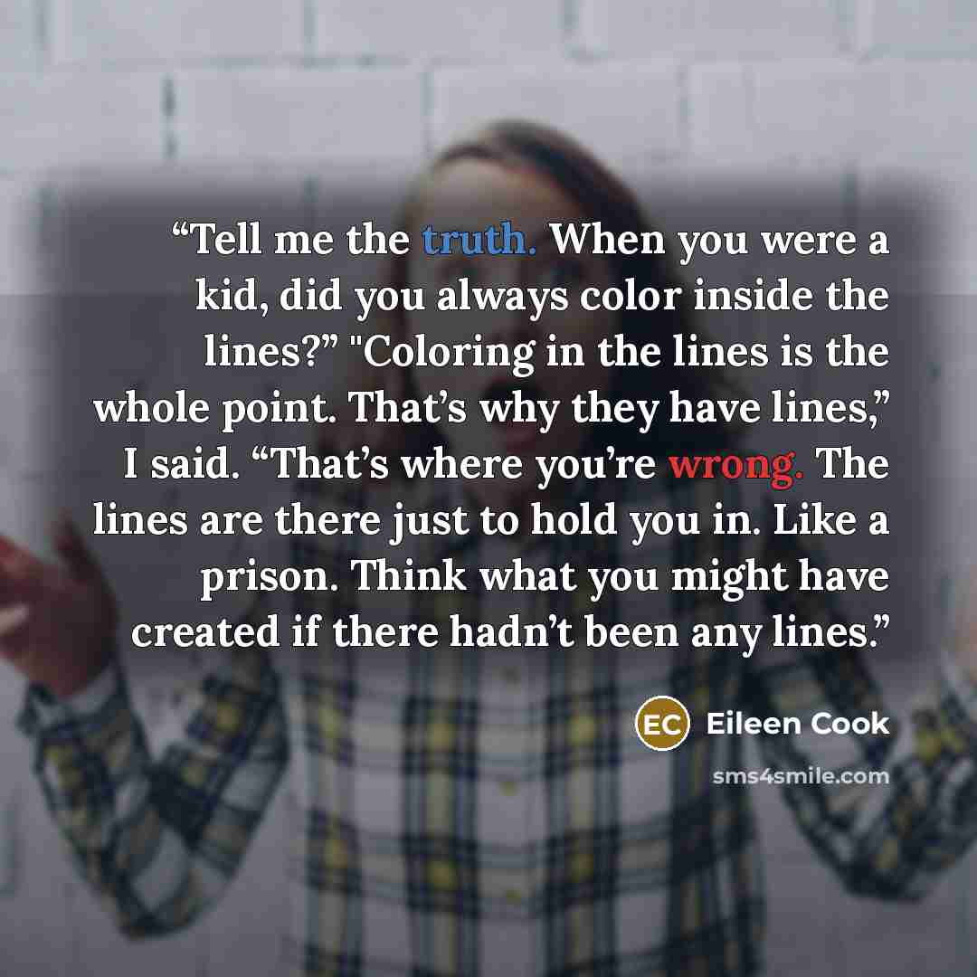 “Tell me the truth. When you were a kid, did you always color inside the lines?” "Coloring in the lines is the whole point. That’s why they have lines,” I said. “That’s where you’re wrong. The lines are there just to hold you in. Like a prison. Think what you might have created if there hadn’t been…” quote by Eileen Cook