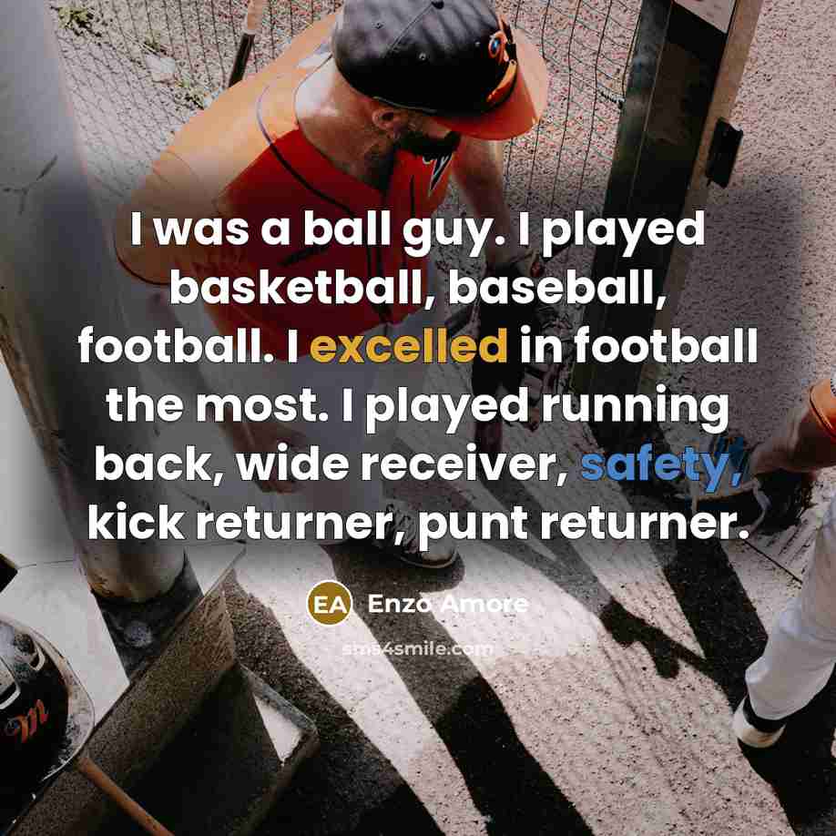 “I was a ball guy. I played basketball, baseball, football. I excelled in football the most. I played running back, wide receiver, safety, kick returner, punt returner.” quote by Enzo Amore