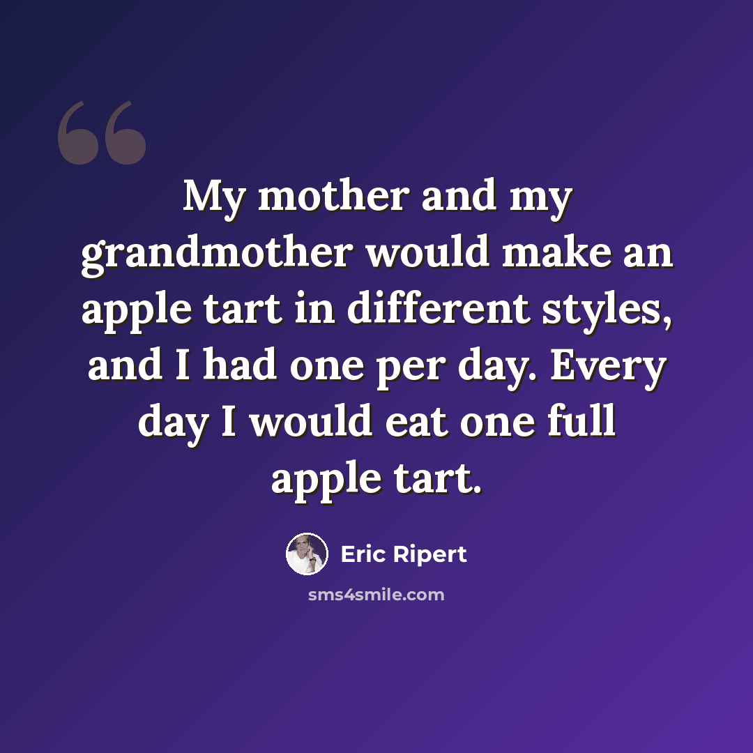 “My mother and my grandmother would make an apple tart in different styles, and I had one per day. Every day I would eat one full apple tart.” quote by Eric Ripert