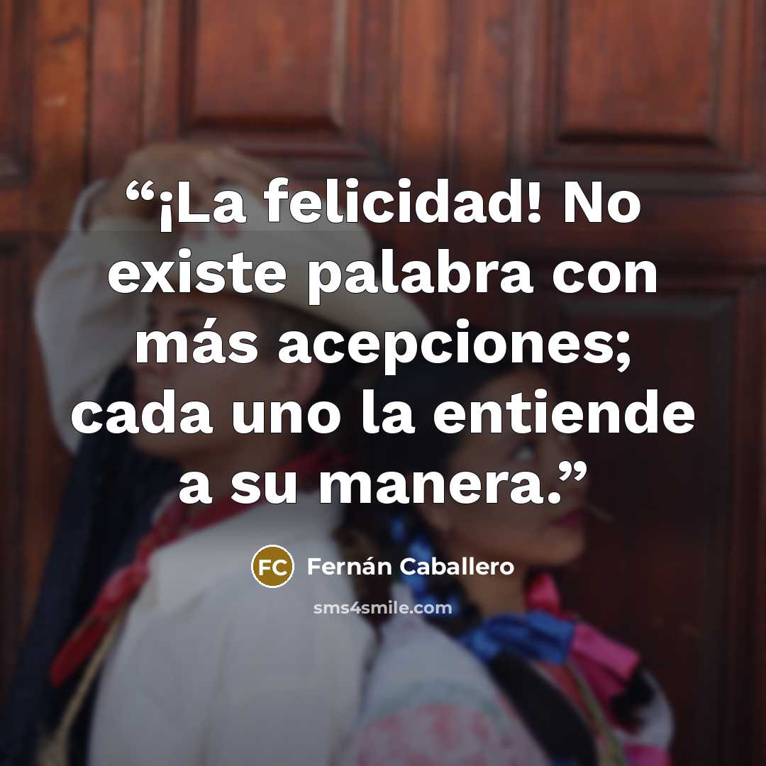 “¡La felicidad! No existe palabra con más acepciones; cada uno la entiende a su manera.” quote by Fernán Caballero